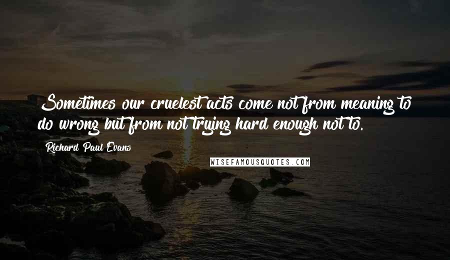 Richard Paul Evans Quotes: Sometimes our cruelest acts come not from meaning to do wrong but from not trying hard enough not to.