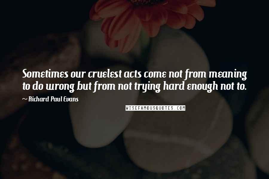 Richard Paul Evans Quotes: Sometimes our cruelest acts come not from meaning to do wrong but from not trying hard enough not to.