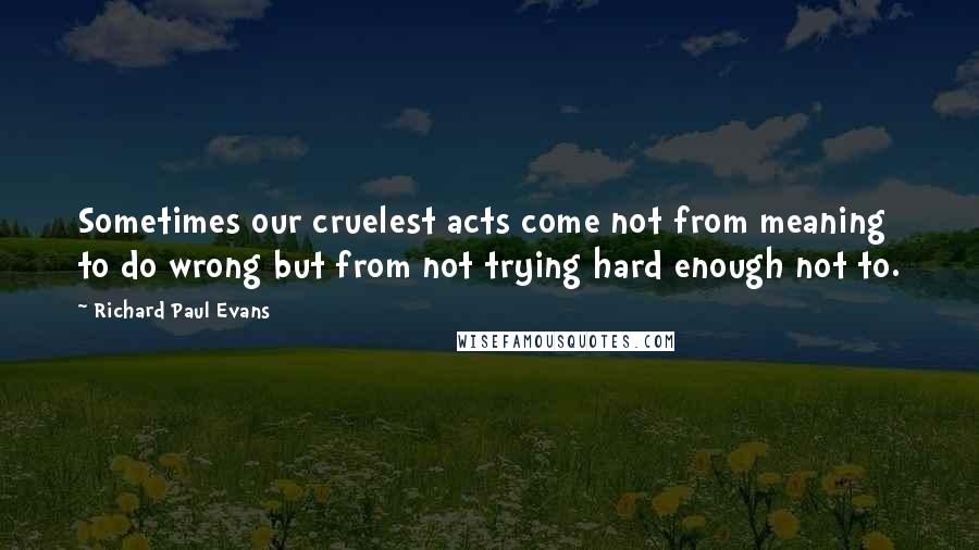Richard Paul Evans Quotes: Sometimes our cruelest acts come not from meaning to do wrong but from not trying hard enough not to.