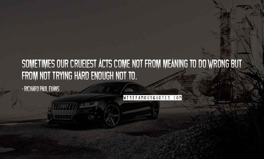 Richard Paul Evans Quotes: Sometimes our cruelest acts come not from meaning to do wrong but from not trying hard enough not to.