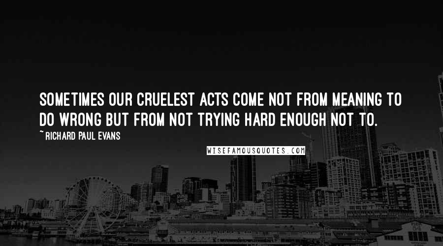 Richard Paul Evans Quotes: Sometimes our cruelest acts come not from meaning to do wrong but from not trying hard enough not to.