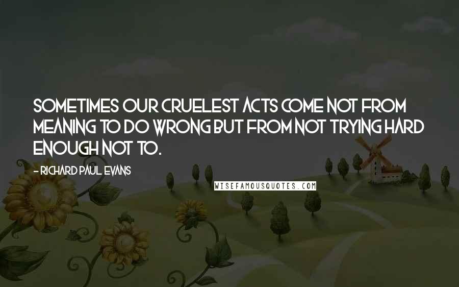 Richard Paul Evans Quotes: Sometimes our cruelest acts come not from meaning to do wrong but from not trying hard enough not to.