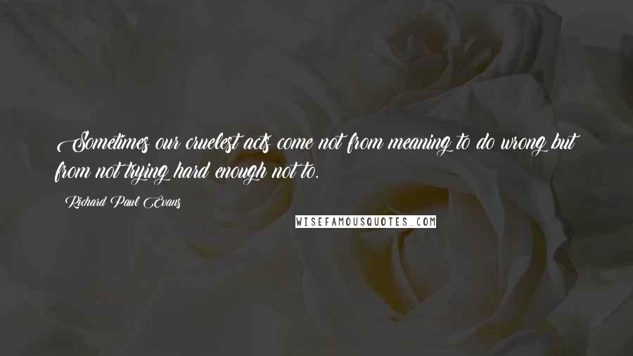 Richard Paul Evans Quotes: Sometimes our cruelest acts come not from meaning to do wrong but from not trying hard enough not to.