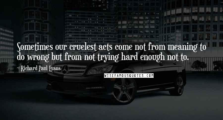 Richard Paul Evans Quotes: Sometimes our cruelest acts come not from meaning to do wrong but from not trying hard enough not to.