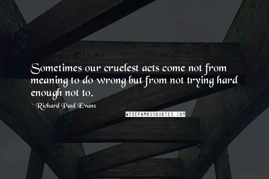 Richard Paul Evans Quotes: Sometimes our cruelest acts come not from meaning to do wrong but from not trying hard enough not to.