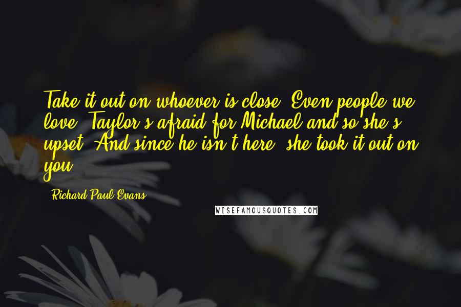 Richard Paul Evans Quotes: Take it out on whoever is close. Even people we love. Taylor's afraid for Michael and so she's upset. And since he isn't here, she took it out on you.