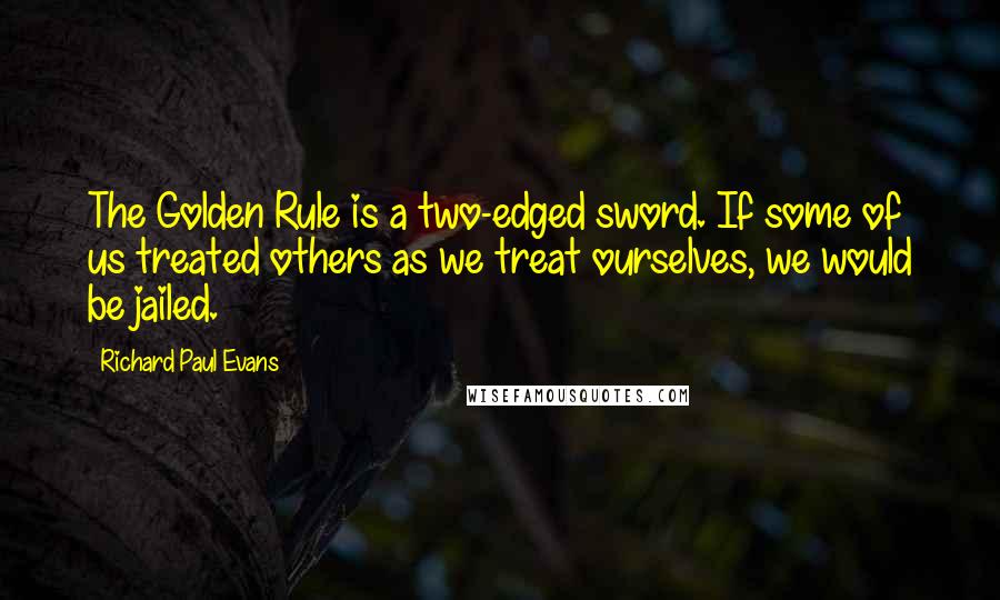Richard Paul Evans Quotes: The Golden Rule is a two-edged sword. If some of us treated others as we treat ourselves, we would be jailed.