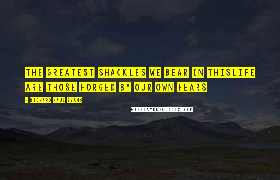 Richard Paul Evans Quotes: The greatest shackles we bear in thislife are those forged by our own fears