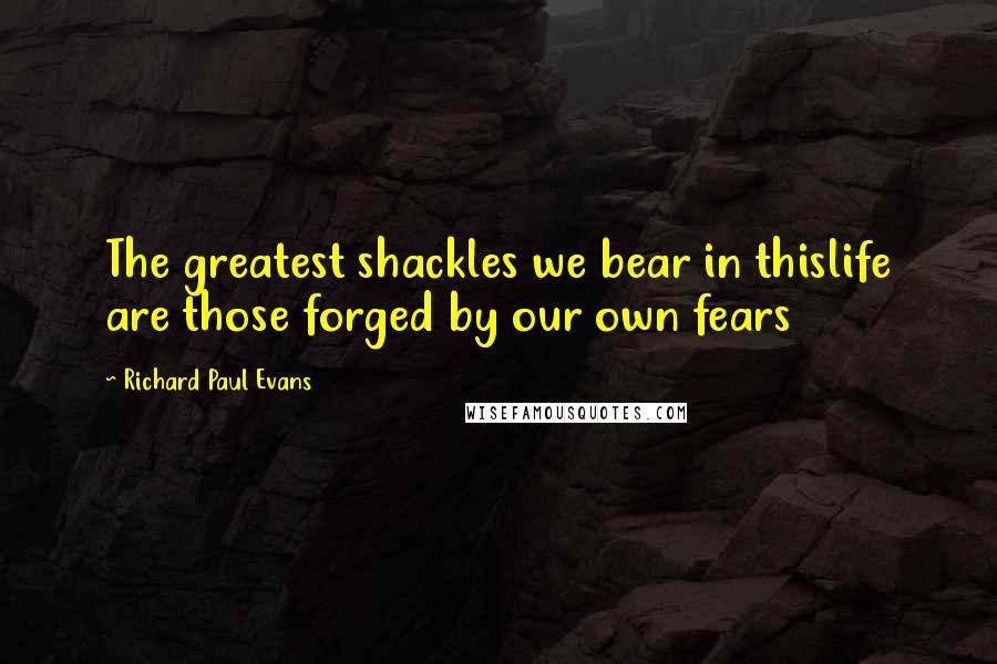 Richard Paul Evans Quotes: The greatest shackles we bear in thislife are those forged by our own fears