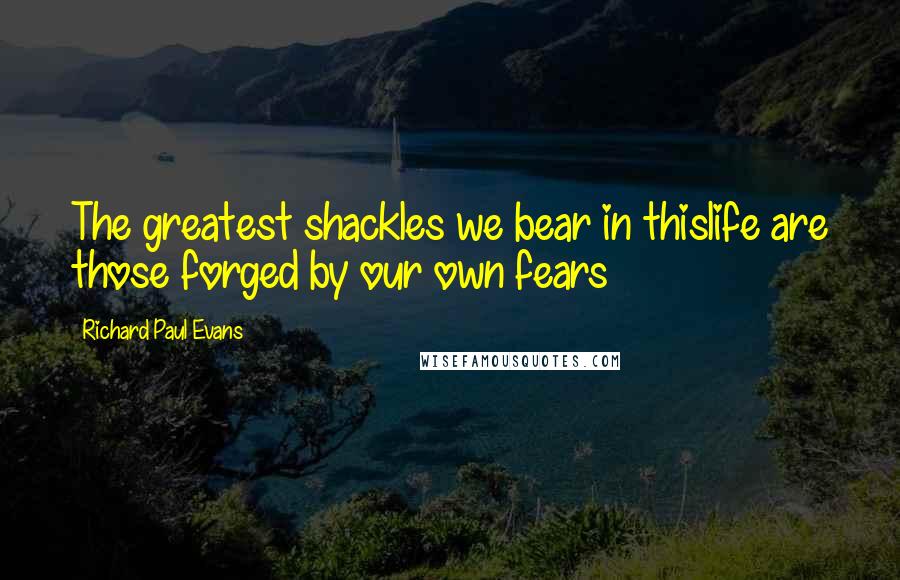 Richard Paul Evans Quotes: The greatest shackles we bear in thislife are those forged by our own fears