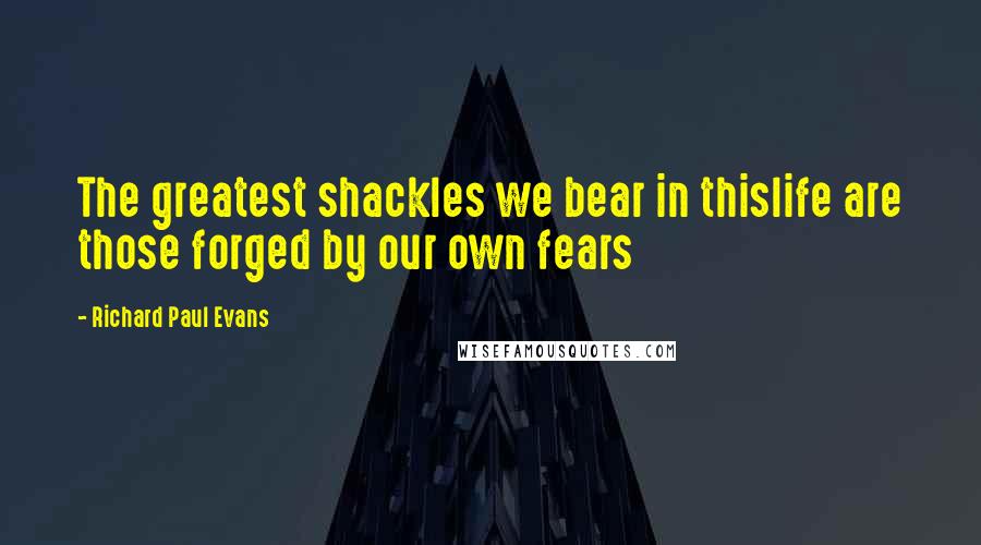 Richard Paul Evans Quotes: The greatest shackles we bear in thislife are those forged by our own fears