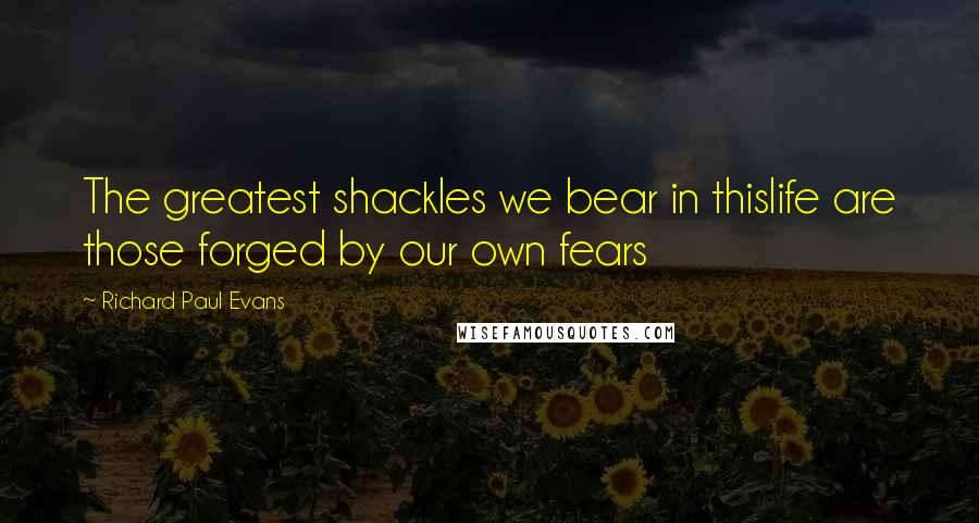 Richard Paul Evans Quotes: The greatest shackles we bear in thislife are those forged by our own fears