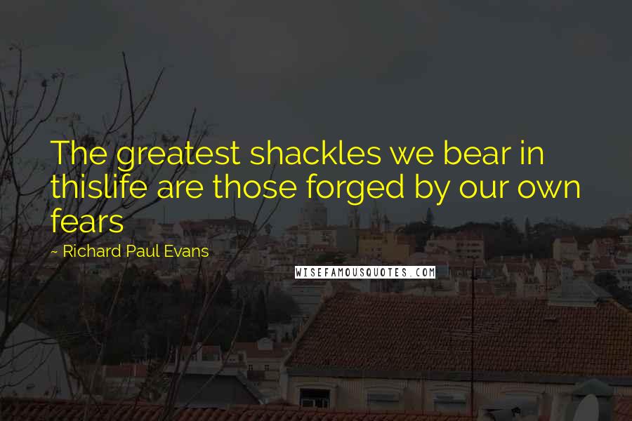 Richard Paul Evans Quotes: The greatest shackles we bear in thislife are those forged by our own fears