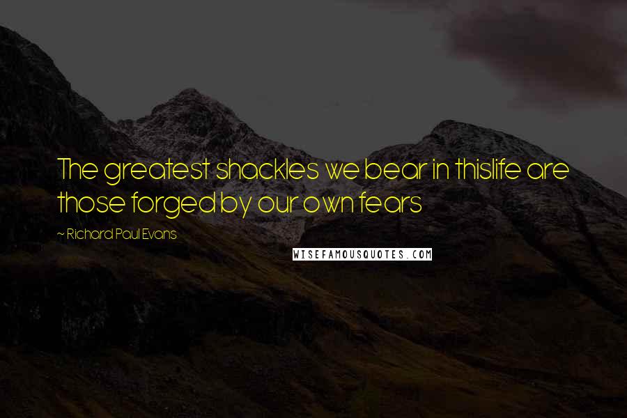 Richard Paul Evans Quotes: The greatest shackles we bear in thislife are those forged by our own fears