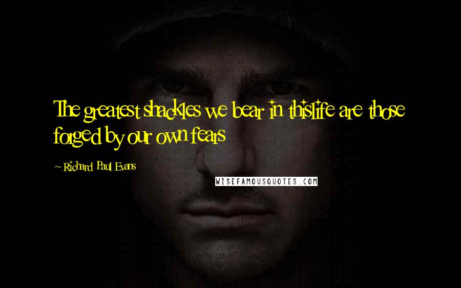 Richard Paul Evans Quotes: The greatest shackles we bear in thislife are those forged by our own fears