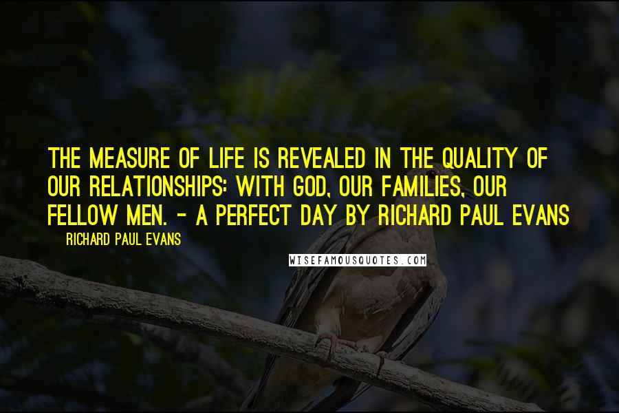 Richard Paul Evans Quotes: The measure of life is revealed in the quality of our relationships: with God, our families, our fellow men. - A Perfect Day by Richard Paul Evans