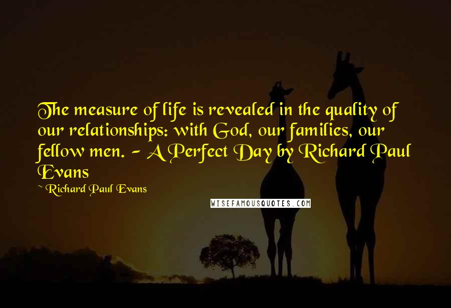 Richard Paul Evans Quotes: The measure of life is revealed in the quality of our relationships: with God, our families, our fellow men. - A Perfect Day by Richard Paul Evans