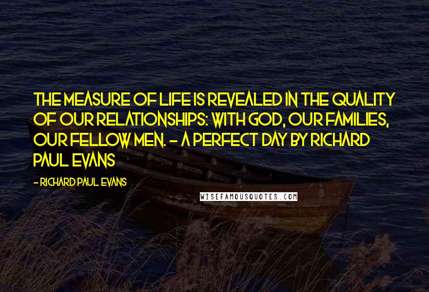 Richard Paul Evans Quotes: The measure of life is revealed in the quality of our relationships: with God, our families, our fellow men. - A Perfect Day by Richard Paul Evans