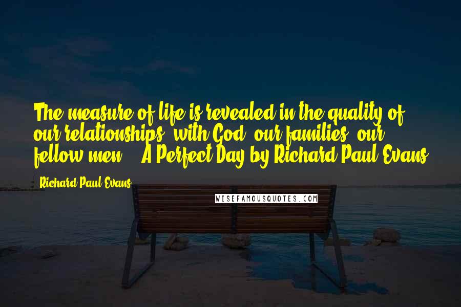Richard Paul Evans Quotes: The measure of life is revealed in the quality of our relationships: with God, our families, our fellow men. - A Perfect Day by Richard Paul Evans