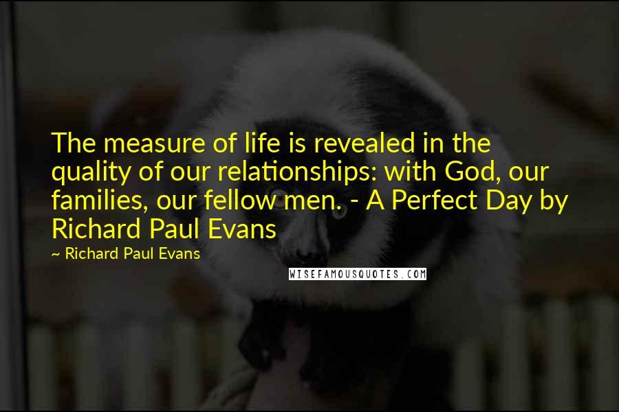 Richard Paul Evans Quotes: The measure of life is revealed in the quality of our relationships: with God, our families, our fellow men. - A Perfect Day by Richard Paul Evans