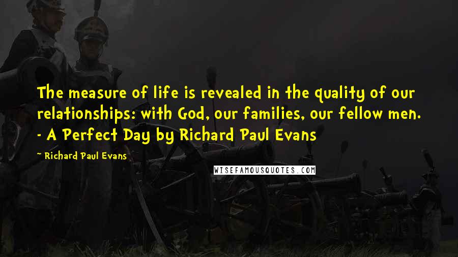 Richard Paul Evans Quotes: The measure of life is revealed in the quality of our relationships: with God, our families, our fellow men. - A Perfect Day by Richard Paul Evans