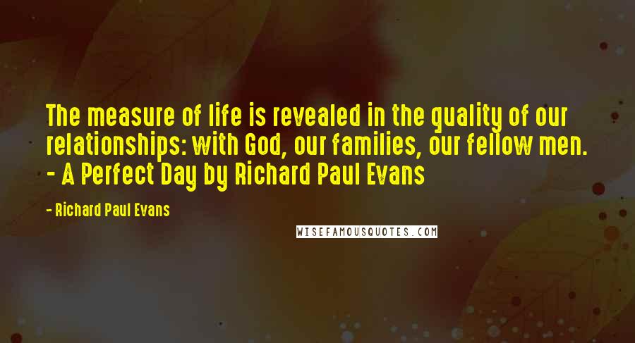 Richard Paul Evans Quotes: The measure of life is revealed in the quality of our relationships: with God, our families, our fellow men. - A Perfect Day by Richard Paul Evans
