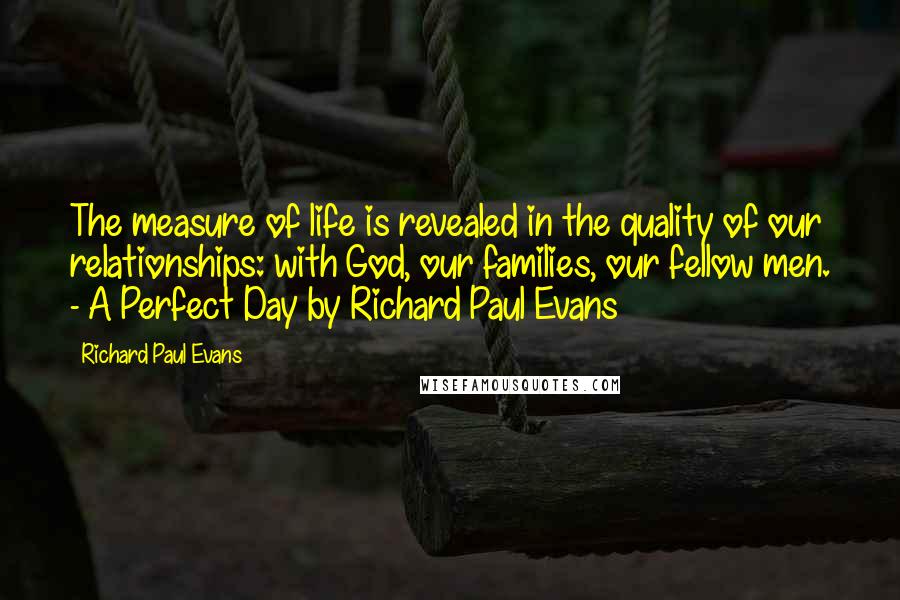 Richard Paul Evans Quotes: The measure of life is revealed in the quality of our relationships: with God, our families, our fellow men. - A Perfect Day by Richard Paul Evans