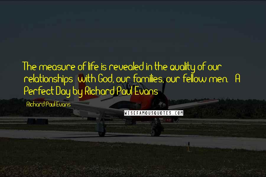 Richard Paul Evans Quotes: The measure of life is revealed in the quality of our relationships: with God, our families, our fellow men. - A Perfect Day by Richard Paul Evans