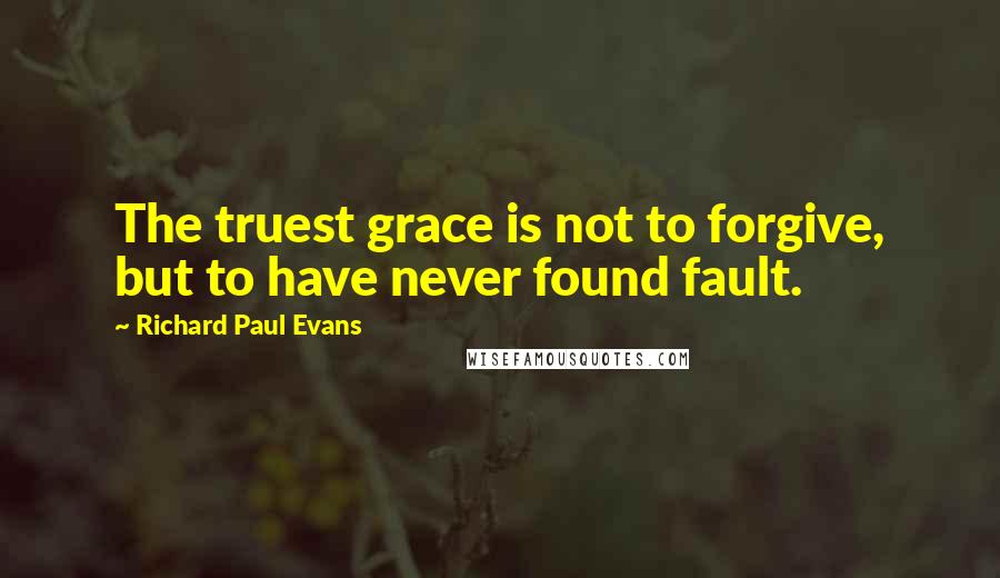 Richard Paul Evans Quotes: The truest grace is not to forgive, but to have never found fault.