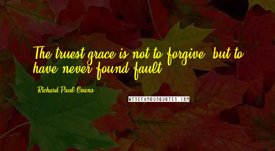 Richard Paul Evans Quotes: The truest grace is not to forgive, but to have never found fault.