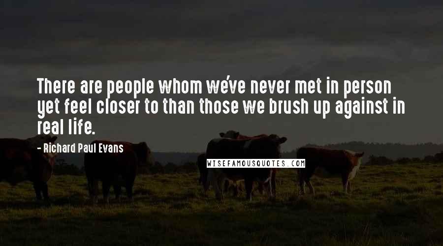 Richard Paul Evans Quotes: There are people whom we've never met in person yet feel closer to than those we brush up against in real life.