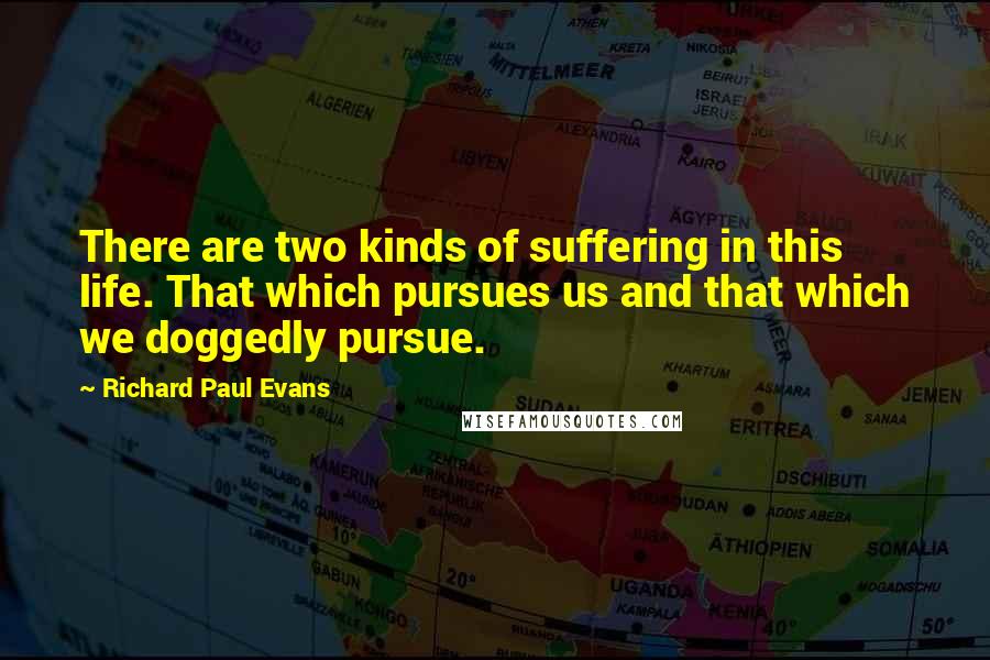 Richard Paul Evans Quotes: There are two kinds of suffering in this life. That which pursues us and that which we doggedly pursue.