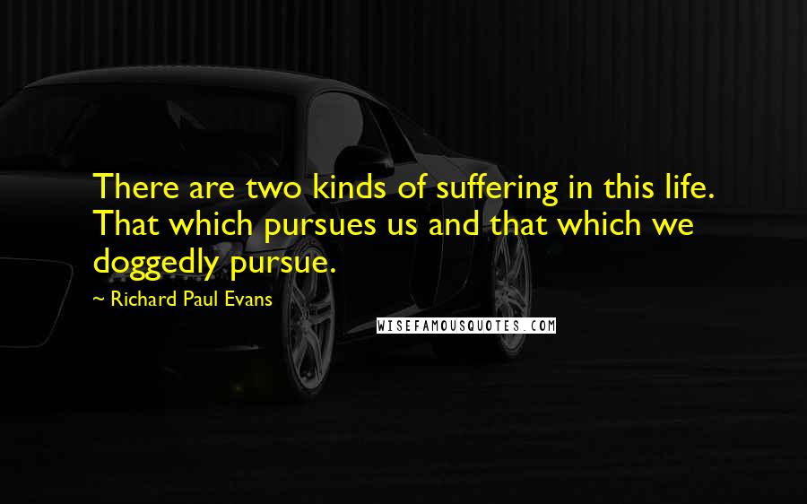 Richard Paul Evans Quotes: There are two kinds of suffering in this life. That which pursues us and that which we doggedly pursue.