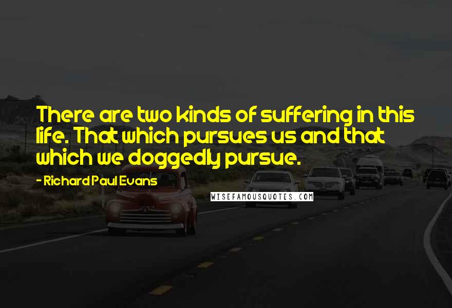 Richard Paul Evans Quotes: There are two kinds of suffering in this life. That which pursues us and that which we doggedly pursue.