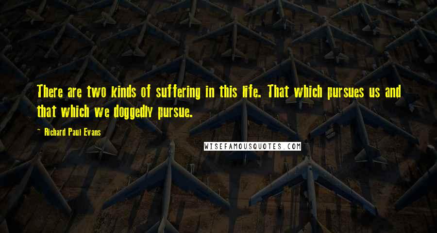 Richard Paul Evans Quotes: There are two kinds of suffering in this life. That which pursues us and that which we doggedly pursue.