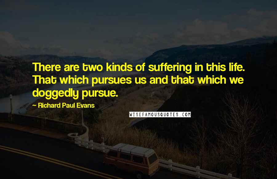 Richard Paul Evans Quotes: There are two kinds of suffering in this life. That which pursues us and that which we doggedly pursue.