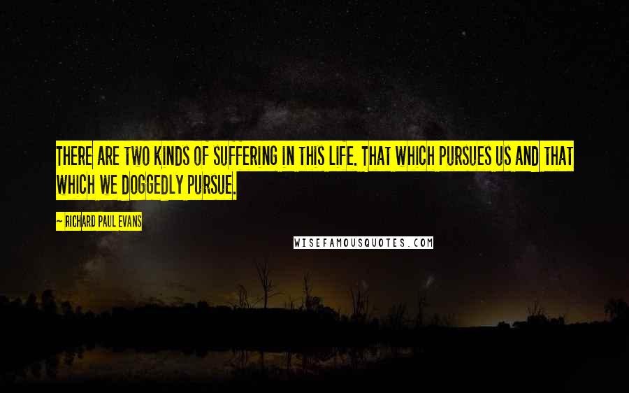 Richard Paul Evans Quotes: There are two kinds of suffering in this life. That which pursues us and that which we doggedly pursue.