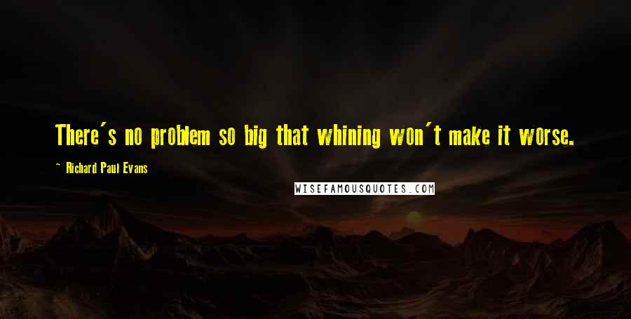 Richard Paul Evans Quotes: There's no problem so big that whining won't make it worse.