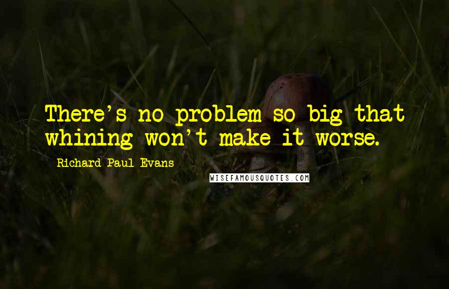 Richard Paul Evans Quotes: There's no problem so big that whining won't make it worse.