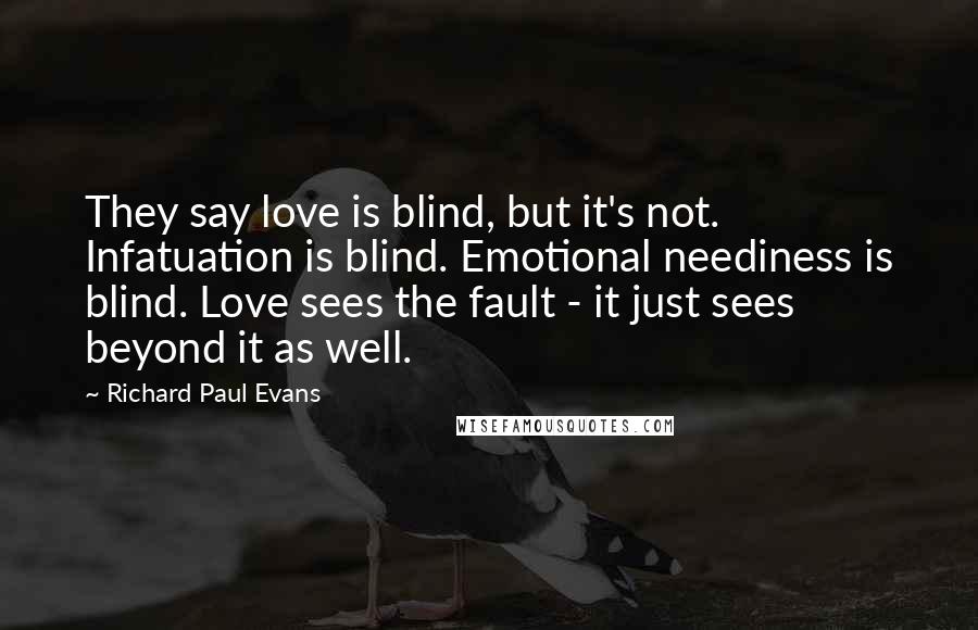 Richard Paul Evans Quotes: They say love is blind, but it's not. Infatuation is blind. Emotional neediness is blind. Love sees the fault - it just sees beyond it as well.