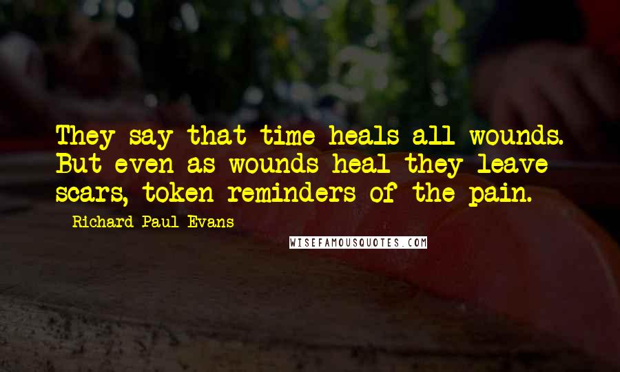 Richard Paul Evans Quotes: They say that time heals all wounds. But even as wounds heal they leave scars, token reminders of the pain.