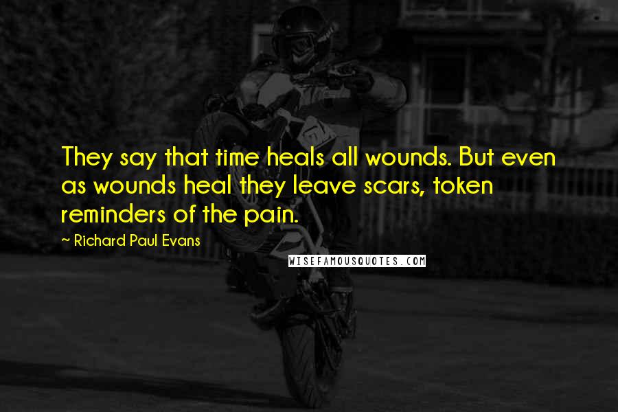 Richard Paul Evans Quotes: They say that time heals all wounds. But even as wounds heal they leave scars, token reminders of the pain.