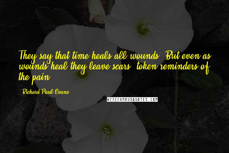 Richard Paul Evans Quotes: They say that time heals all wounds. But even as wounds heal they leave scars, token reminders of the pain.