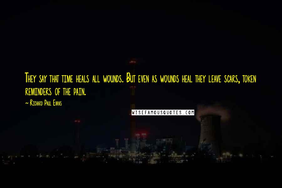 Richard Paul Evans Quotes: They say that time heals all wounds. But even as wounds heal they leave scars, token reminders of the pain.