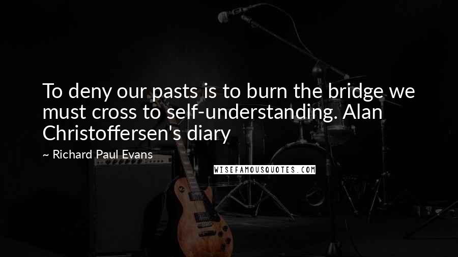 Richard Paul Evans Quotes: To deny our pasts is to burn the bridge we must cross to self-understanding. Alan Christoffersen's diary