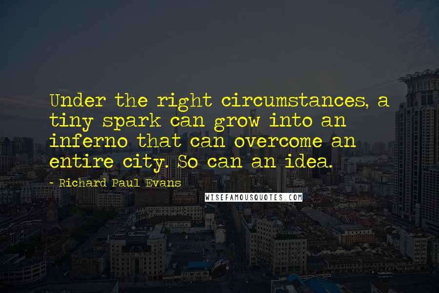 Richard Paul Evans Quotes: Under the right circumstances, a tiny spark can grow into an inferno that can overcome an entire city. So can an idea.