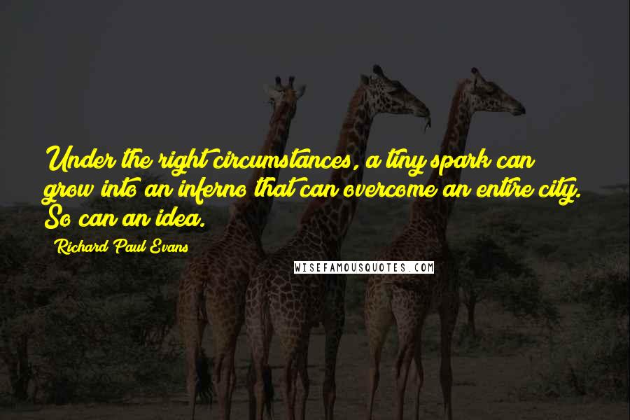 Richard Paul Evans Quotes: Under the right circumstances, a tiny spark can grow into an inferno that can overcome an entire city. So can an idea.