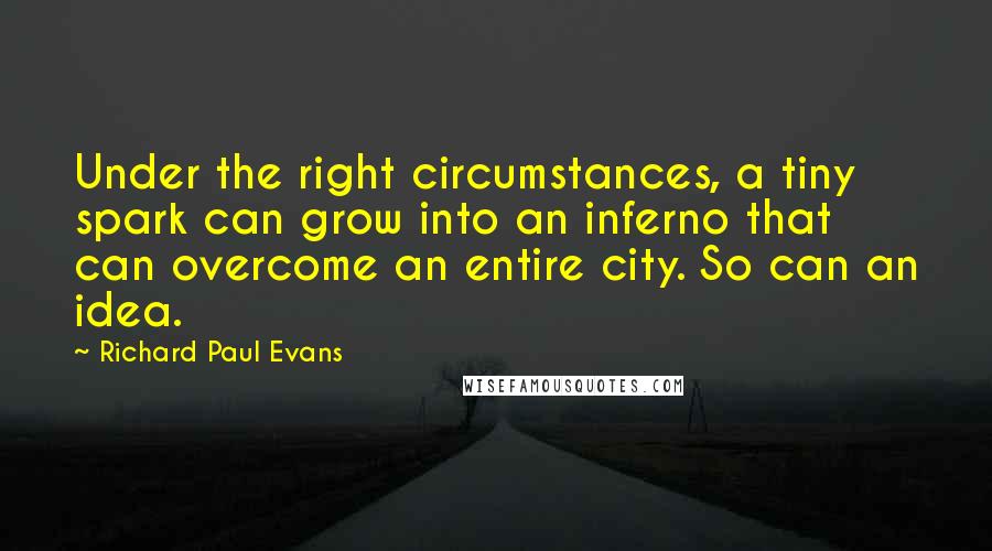 Richard Paul Evans Quotes: Under the right circumstances, a tiny spark can grow into an inferno that can overcome an entire city. So can an idea.