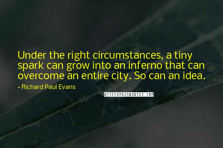 Richard Paul Evans Quotes: Under the right circumstances, a tiny spark can grow into an inferno that can overcome an entire city. So can an idea.