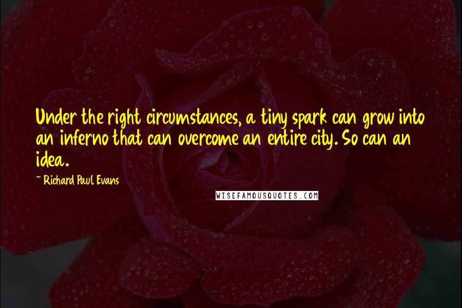 Richard Paul Evans Quotes: Under the right circumstances, a tiny spark can grow into an inferno that can overcome an entire city. So can an idea.
